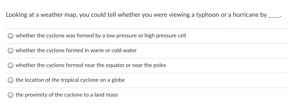 Looking at a weather map, you could tell whether you were viewing a typhoon or a hurricane by
whether the cyclone was formed by a low pressure or high pressure cell
whether the cyclone formed in warm or cold water
whether the cyclone formed near the equator or near the poles
the location of the tropical cyclone on a globe
the proximity of the cyclone to a land mass
