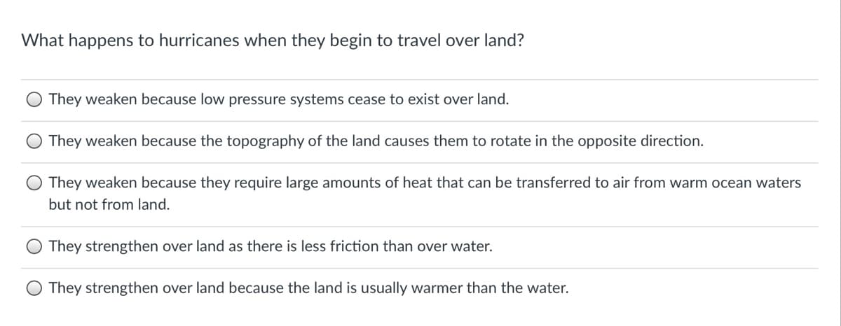 What happens to hurricanes when they begin to travel over land?
They weaken because low pressure systems cease to exist over land.
They weaken because the topography of the land causes them to rotate in the opposite direction.
They weaken because they require large amounts of heat that can be transferred to air from warm ocean waters
but not from land.
They strengthen over land as there is less friction than over water.
They strengthen over land because the land is usually warmer than the water.
