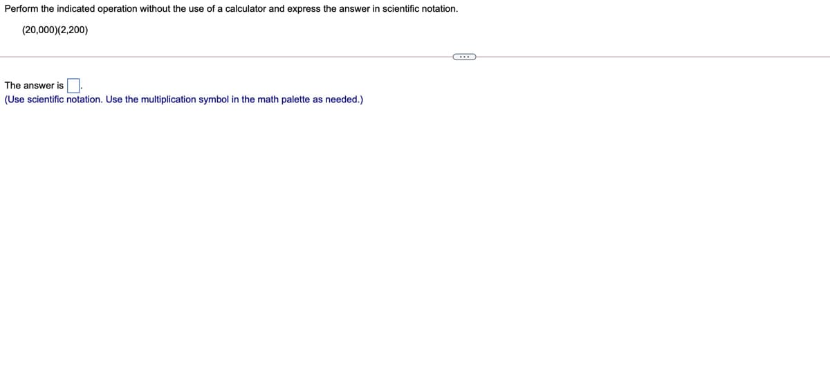 Perform the indicated operation without the use of a calculator and express the answer in scientific notation.
(20,000)(2,200)
The answer is
(Use scientific notation. Use the multiplication symbol in the math palette as needed.)
