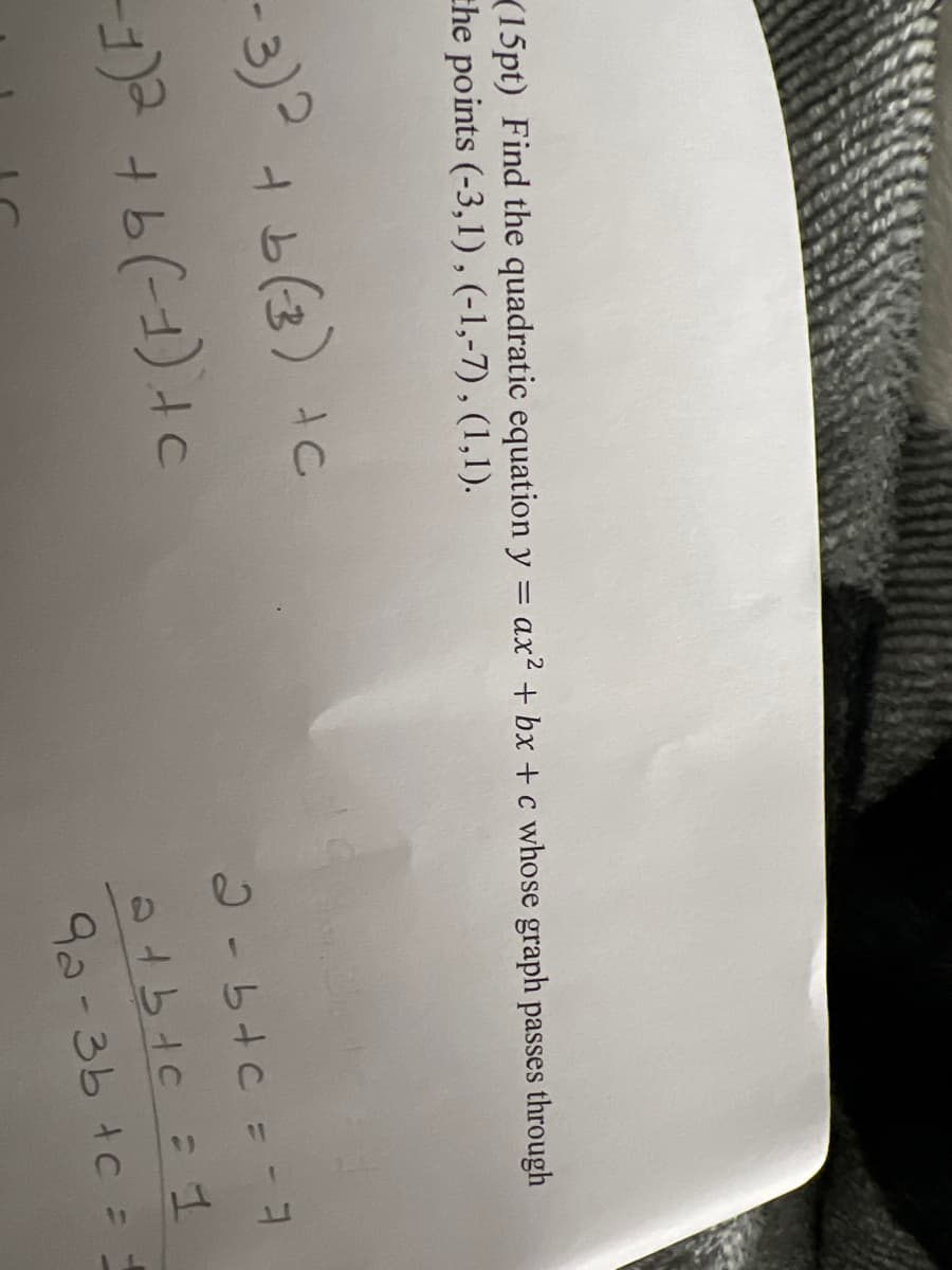 (15pt) Find the quadratic equation y = ax² + bx+c whose graph passes through
the points (-3,1), (-1,-7), (1,1).
-3)² + b(3) +c
-1)² + b (-1) + c
2-b+c = -3
at btc = 1
92-3b + c =
11