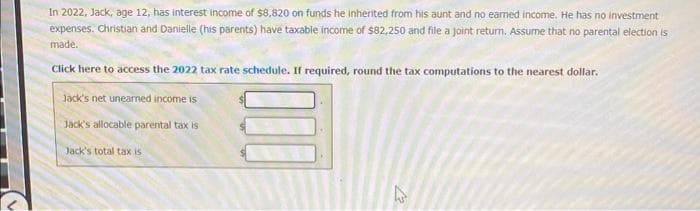 In 2022, Jack, age 12, has interest income of $8,820 on funds he inherited from his aunt and no earned income. He has no investment
expenses. Christian and Danielle (his parents) have taxable income of $82,250 and file a joint return. Assume that no parental election is
made.
Click here to access the 2022 tax rate schedule. If required, round the tax computations to the nearest dollar.
Jack's net unearned income is
Jack's allocable parental tax is
Jack's total tax is
12