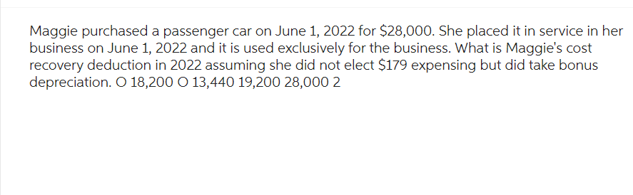 Maggie purchased a passenger car on June 1, 2022 for $28,000. She placed it in service in her
business on June 1, 2022 and it is used exclusively for the business. What is Maggie's cost
recovery deduction in 2022 assuming she did not elect $179 expensing but did take bonus
depreciation. O 18,200 O 13,440 19,200 28,000 2