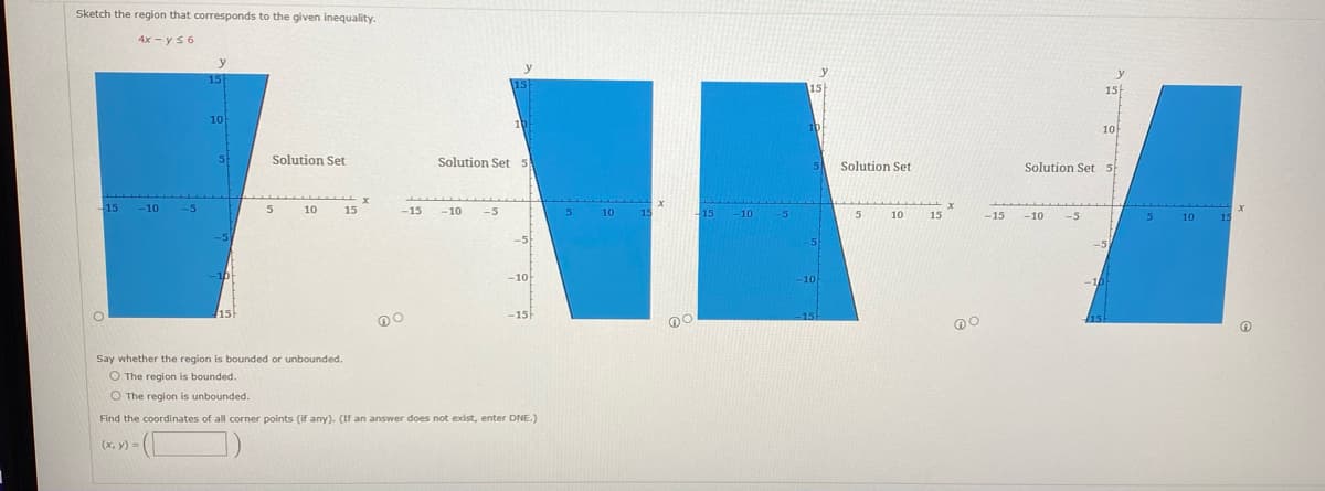 Sketch the region that corresponds to the given inequality.
4x - y ≤ 6
-15 -10 -5
y
15
10
5
-10
15
Solution Set
5
10
15
X
-15
DO
-10
y
-5
15
Solution Set 5
10
-10
-15
Say whether the region is bounded or unbounded.
O The region is bounded.
O The region is unbounded.
Find the coordinates of all corner points (if any). (If an answer does not exist, enter DNE.)
(x, y) =
5
10
15
X
no
-15
-10 -5
15
y
10
5
-10
15
Solution Set
5
10
15
X
DO
-15
-10
Solution Set 5
-5
y
15
10
-10
15
5
10
15
x