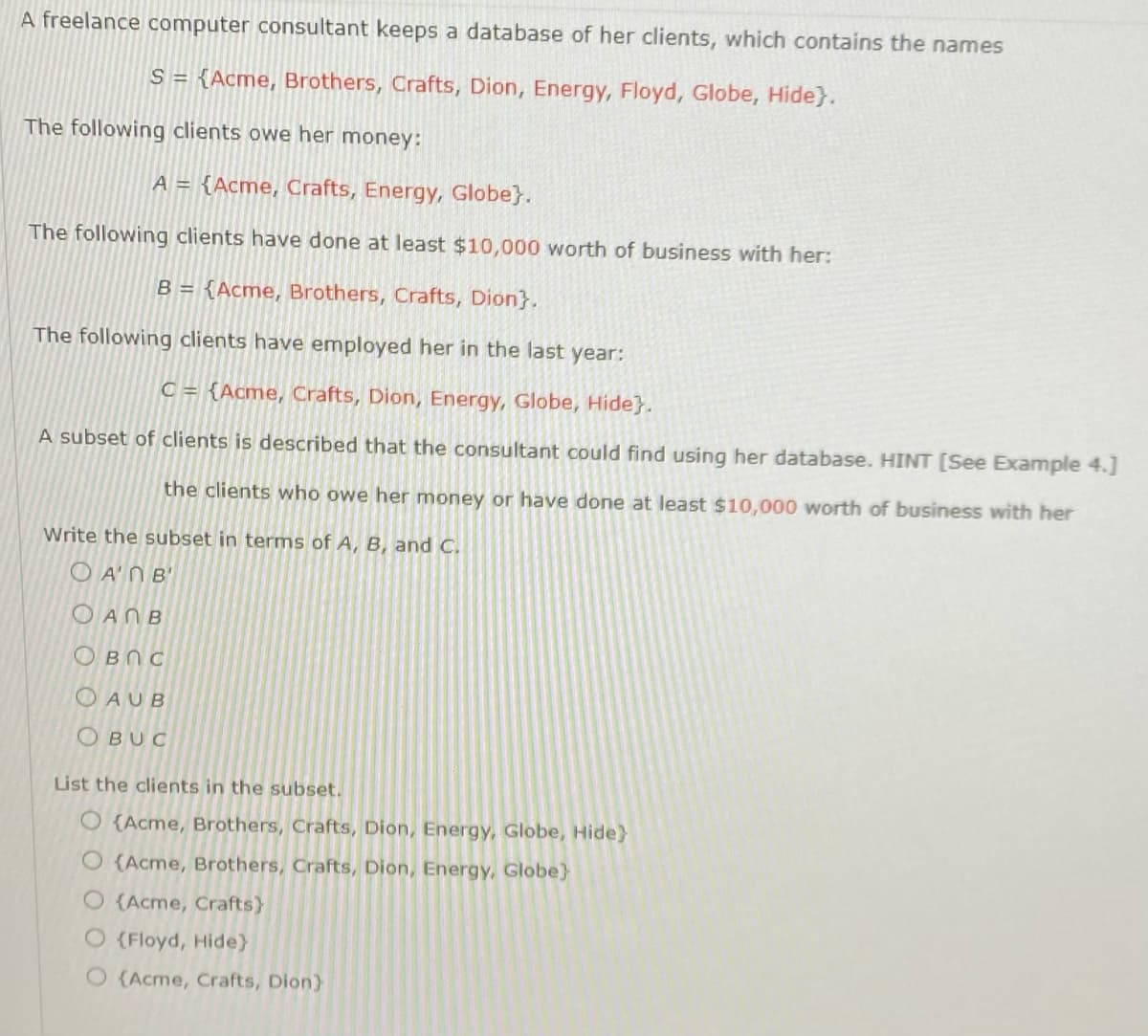 A freelance computer consultant keeps a database of her clients, which contains the names
S = {Acme, Brothers, Crafts, Dion, Energy, Floyd, Globe, Hide}.
The following clients owe her money:
A = {Acme, Crafts, Energy, Globe}.
The following clients have done at least $10,000 worth of business with her:
B = {Acme, Brothers, Crafts, Dion}.
The following clients have employed her in the last year:
C = {Acme, Crafts, Dion, Energy, Globe, Hide}.
A subset of clients is described that the consultant could find using her database. HINT [See Example 4.]
the clients who owe her money or have done at least $10,000 worth of business with her
Write the subset in terms of A, B, and C.
OA'N B'
Ο ΑΠΒ
Овес
OAUB
OBUC
List the clients in the subset.
O(Acme, Brothers, Crafts, Dion, Energy, Globe, Hide}
O(Acme, Brothers, Crafts, Dion, Energy, Globe}
O {Acme, Crafts}
O (Floyd, Hide}
O (Acme, Crafts, Dion)