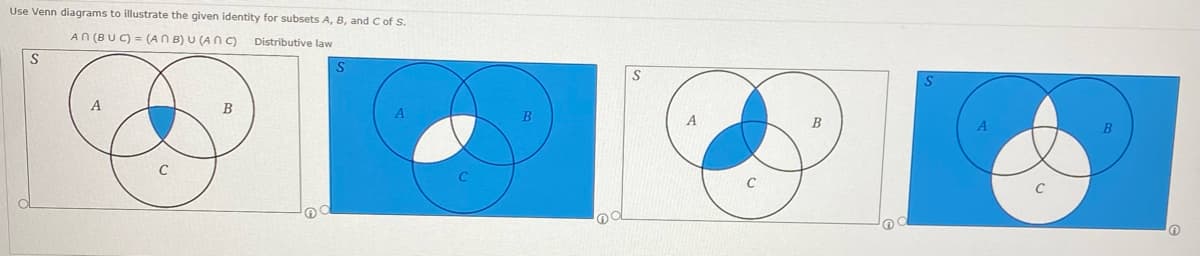 Use Venn diagrams to illustrate the given identity for subsets A, B, and C of S.
AN (BUC) = (ANB) U (ANC) Distributive law
S
S
B
B
B