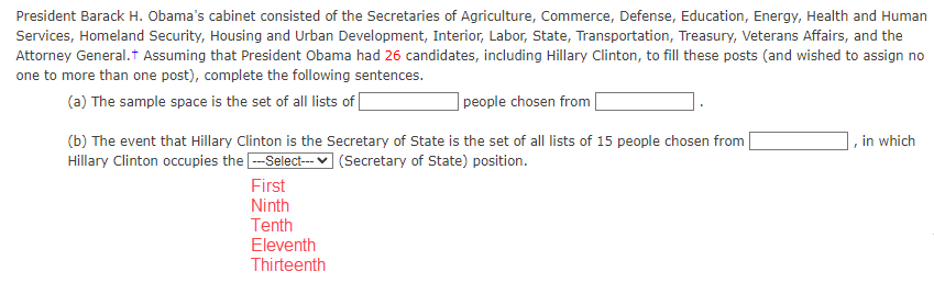 President Barack H. Obama's cabinet consisted of the Secretaries of Agriculture, Commerce, Defense, Education, Energy, Health and Human
Services, Homeland Security, Housing and Urban Development, Interior, Labor, State, Transportation, Treasury, Veterans Affairs, and the
Attorney General. Assuming that President Obama had 26 candidates, including Hillary Clinton, to fill these posts (and wished to assign no
one to more than one post), complete the following sentences.
(a) The sample space is the set of all lists of
people chosen from
(b) The event that Hillary Clinton is the Secretary of State is the set of all lists of 15 people chosen from
Hillary Clinton occupies the ---Select--- (Secretary of State) position.
First
Ninth
Tenth
Eleventh
Thirteenth
in which