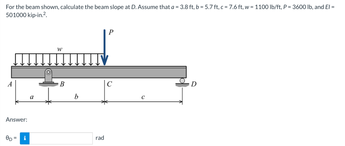 For the beam shown, calculate the beam slope at D. Assume that a = 3.8 ft, b = 5.7 ft, c = 7.6 ft, w = 1100 lb/ft, P = 3600 lb, and El =
501000 kip-in.².
A
Answer:
0D = i
a
W
B
b
rad
P
с
с
D