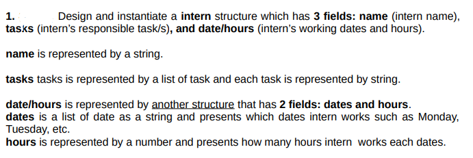 1.
Design and instantiate a intern structure which has 3 fields: name (intern name),
tasks (intern's responsible task/s), and date/hours (intern's working dates and hours).
name is represented by a string.
tasks tasks is represented by a list of task and each task is represented by string.
date/hours is represented by another structure that has 2 fields: dates and hours.
dates is a list of date as a string and presents which dates intern works such as Monday,
Tuesday, etc.
hours is represented by a number and presents how many hours intern works each dates.
