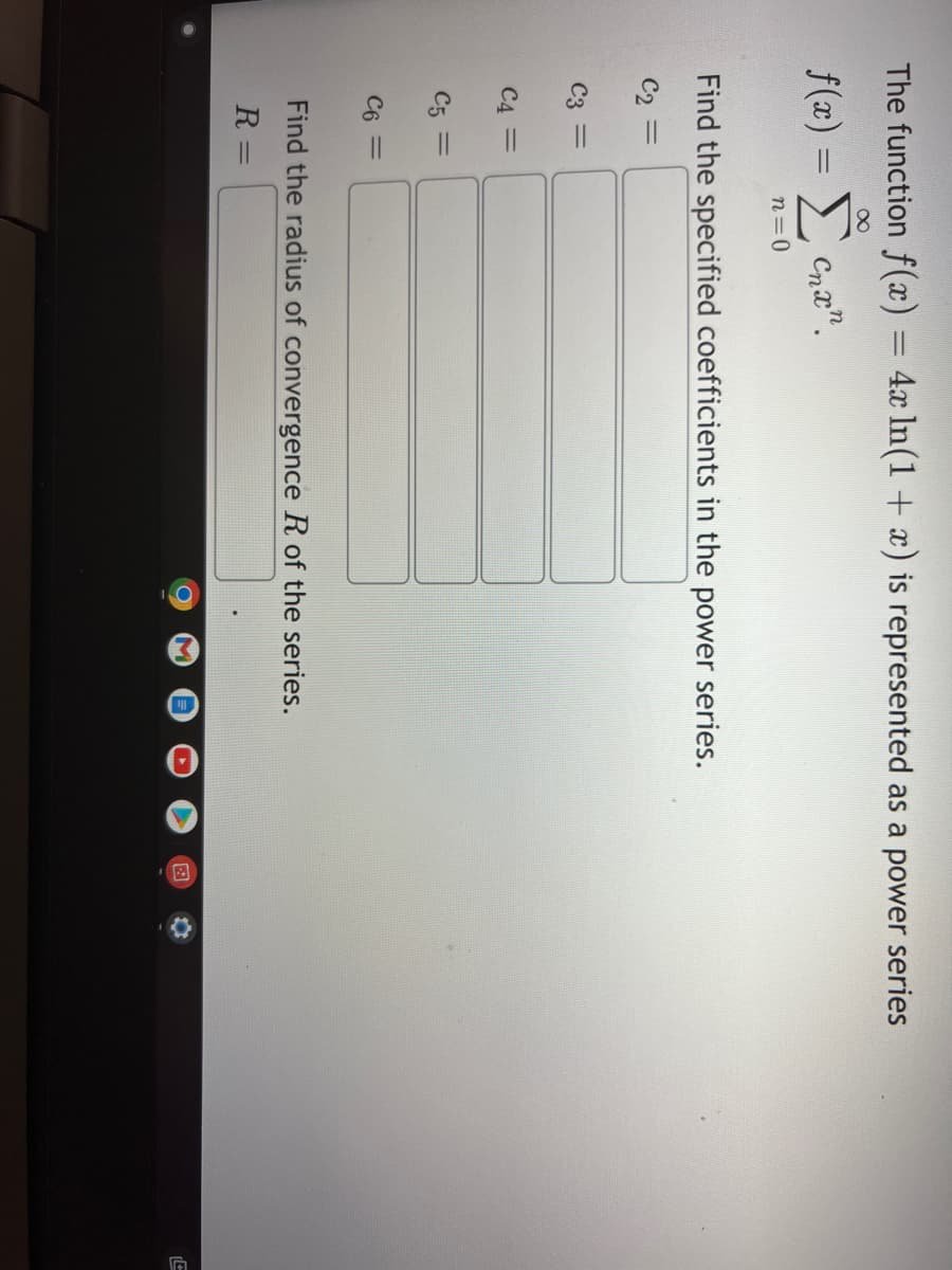 The function f(x) = 4x ln(1 + x) is represented as a power series
8
f(x) =
Σ' can
n=0
Find the specified coefficients in the power series.
C₂ =
C3 =
C4 =
C5 =
C6 =
Find the radius of convergence R of the series.
R=