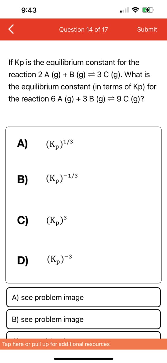 9:43
A)
If Kp is the equilibrium constant for the
reaction 2 A (g) + B (g) = 3 C (g). What is
the equilibrium constant (in terms of Kp) for
the reaction 6 A (g) + 3 B (g) = 9C (g)?
B)
C)
Question 14 of 17
D)
(K₂)¹/3
(Kp)-¹/3
(Kp)³
(K₂)-³
A) see problem image
B) see problem image
Submit
Tap here or pull up for additional resources