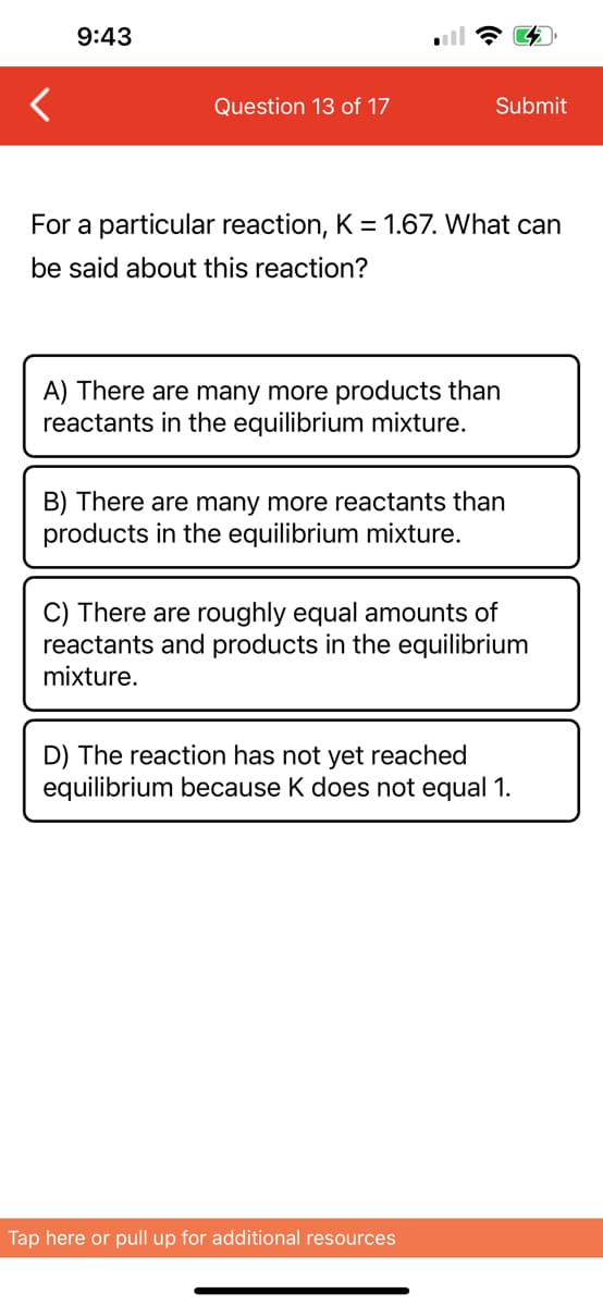 9:43
Question 13 of 17
Submit
For a particular reaction, K = 1.67. What can
be said about this reaction?
A) There are many more products than
reactants in the equilibrium mixture.
B) There are many more reactants than
products in the equilibrium mixture.
C) There are roughly equal amounts of
reactants and products in the equilibrium
mixture.
D) The reaction has not yet reached
equilibrium because K does not equal 1.
Tap here or pull up for additional resources