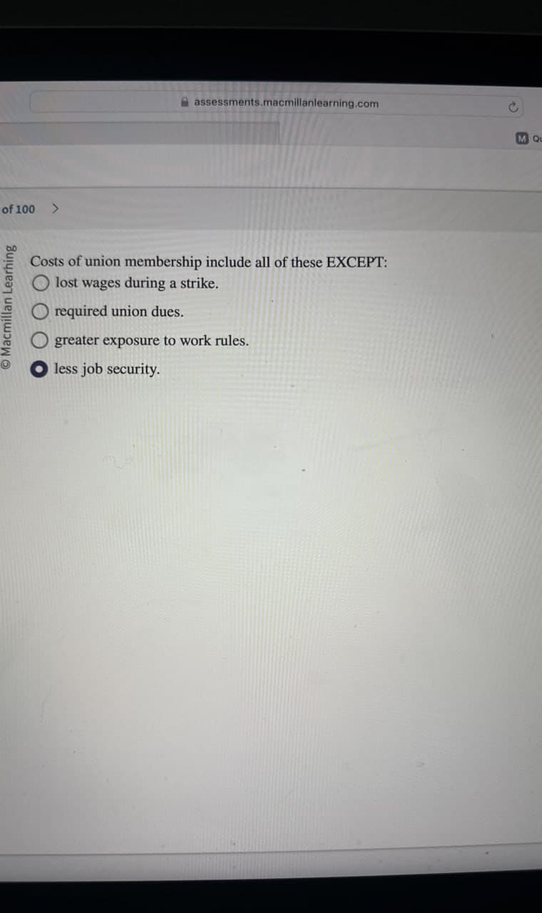 of 100 >
Macmillan Learhing
assessments.macmillanlearning.com
Costs of union membership include all of these EXCEPT:
Olost wages during a strike.
required union dues.
greater exposure to work rules.
less job security.
M Qu