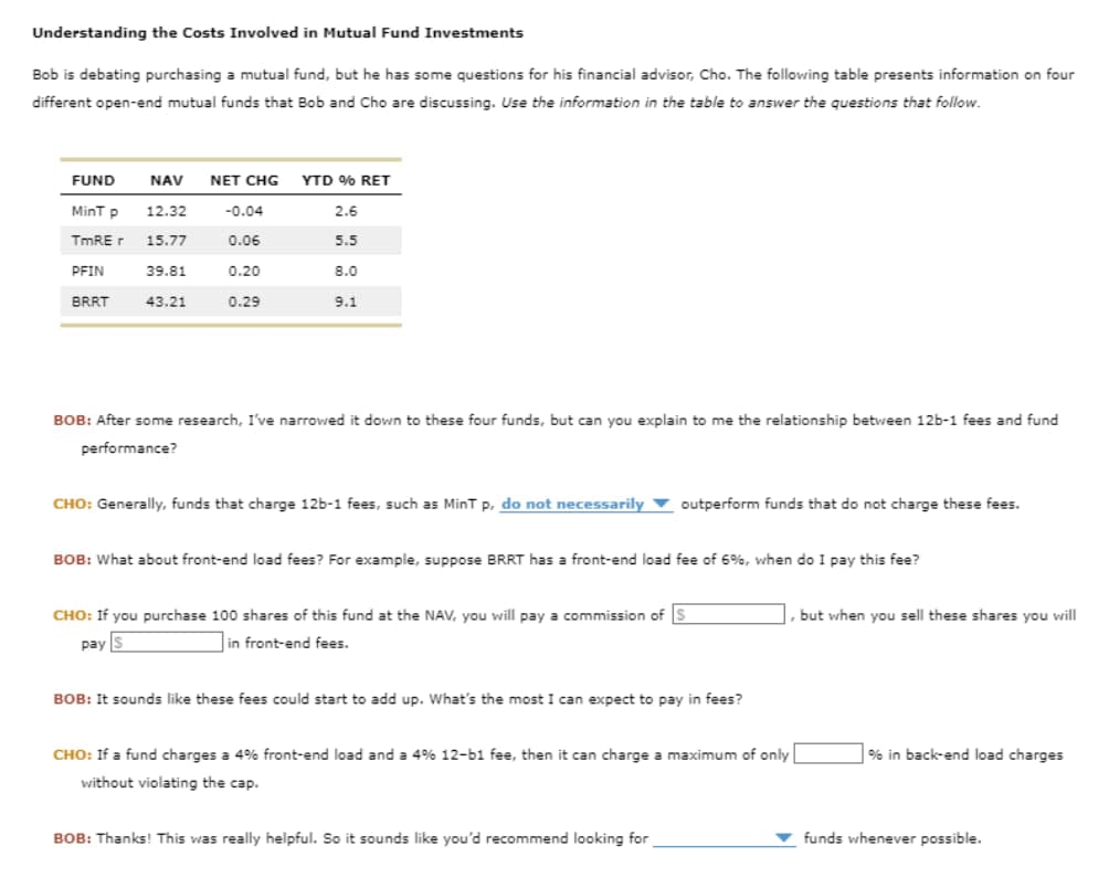 Understanding the Costs Involved in Mutual Fund Investments
Bob is debating purchasing a mutual fund, but he has some questions for his financial advisor, Cho. The following table presents information on four
different open-end mutual funds that Bob and Cho are discussing. Use the information in the table to answer the questions that follow.
FUND
NAV
NET CHG YTD % RET
MinT p
12.32
-0.04
2.6
TmRE r 15.77
0.06
5.5
PFIN
39.81
0.20
8.0
BRRT
43.21
0.29
9.1
BOB: After some research, I've narrowed it down to these four funds, but can you explain to me the relationship between 12b-1 fees and fund
performance?
CHO: Generally, funds that charge 12b-1 fees, such as MinT p, do not necessarily
outperform funds that do not charge these fees.
BOB: What about front-end load fees? For example, suppose BRRT has a front-end load fee of 6%, when do I pay this fee?
CHO: If you purchase 100 shares of this fund at the NAV, you will pay a commission of S
pay $
in front-end fees.
BOB: It sounds like these fees could start to add up. What's the most I can expect to pay in fees?
CHO: If a fund charges a 4% front-end load and a 4% 12-b1 fee, then it can charge a maximum of only
without violating the cap.
but when you sell these shares you will
% in back-end load charges
BOB: Thanks! This was really helpful. So it sounds like you'd recommend looking for
funds whenever possible.