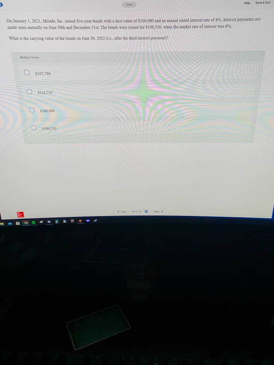 Help
Save & Exit
Saved
On January 1, 2021, Mirada, Inc. issued five-vear bonds with a face value of $100.000 and an annual stated interest rate of 8%. Interest payments are
made semi-annually on June 30th and December 31st. The bonds were issued for $108,530, when the market rate of interest was 6%.
What is the carrying value of the bonds on June 30, 2022 (i.e., after the third interest payment)?
Multiple Choice
S107,786
S112,718
$100,000
S106,230
< Prev
6 of 40 I
