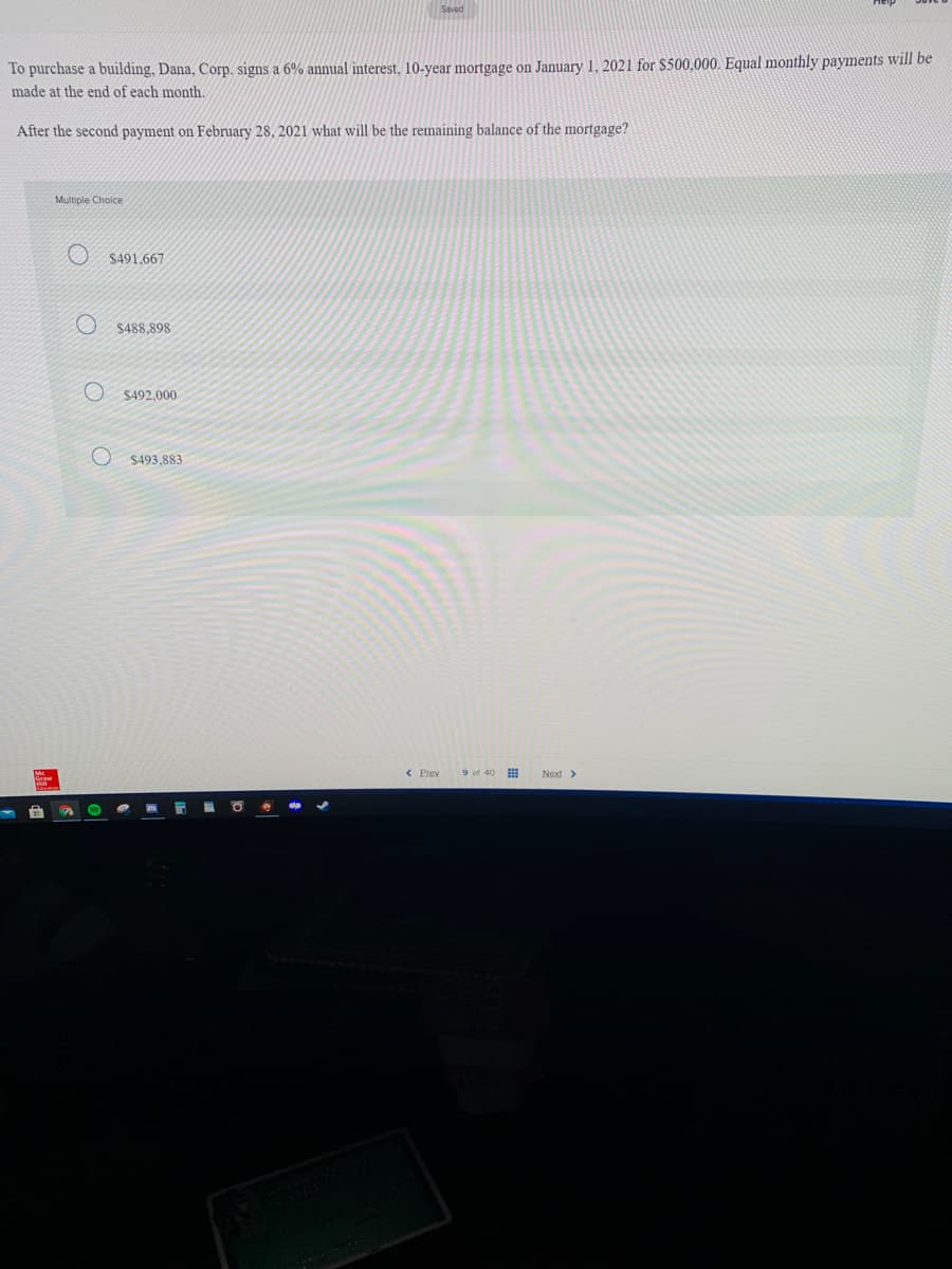 To purchase a building, Dana, Corp. signs a 6% annual interest, 10-year mortgage on January 1, 2021 for $500,000. Equal monthly payments will be
made at the end of each month.
After the second payment on February 28, 2021 what will be the remaining balance of the mortgage?
Multiple Choice
$491.667
$488,898
$492,000
$493,883
9 of 40
Next>
