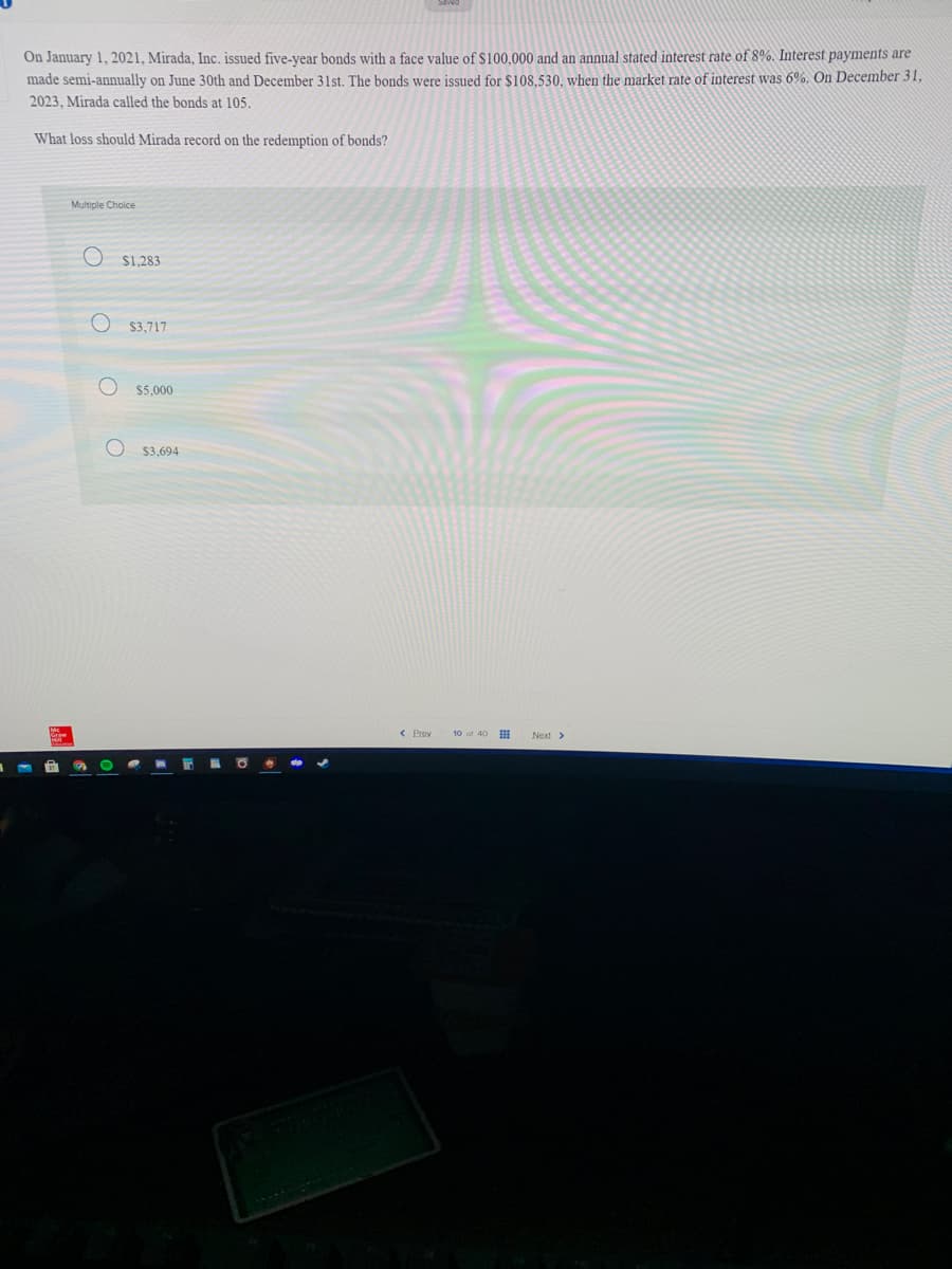 On January 1, 2021, Mirada, Inc. issued five-year bonds with a face value of $100,000 and an annual stated interest rate of 8%. Interest payments are
made semi-annually on June 30th and December 31st. The bonds were issued for $108.530, when the market rate of interest was 6%. On December 31,
2023, Mirada called the bonds at 105.
What loss should Mirada record on the redemption of bonds?
Multiple Choice
$1,283
O $3,717
$5,000
$3,694
Next>
