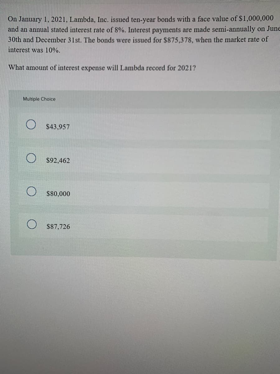 On January 1, 2021, Lambda, Inc. issued ten-year bonds with a face value of $1,000,000
and an annual stated interest rate of 8%. Interest payments are made semi-annually on June
30th and December 31st. The bonds were issued for $875,378, when the market rate of
interest was 10%.
What amount of interest expense will Lambda record for 2021?
Multiple Choice
$43,957
$92,462
$80,000
$87,726
