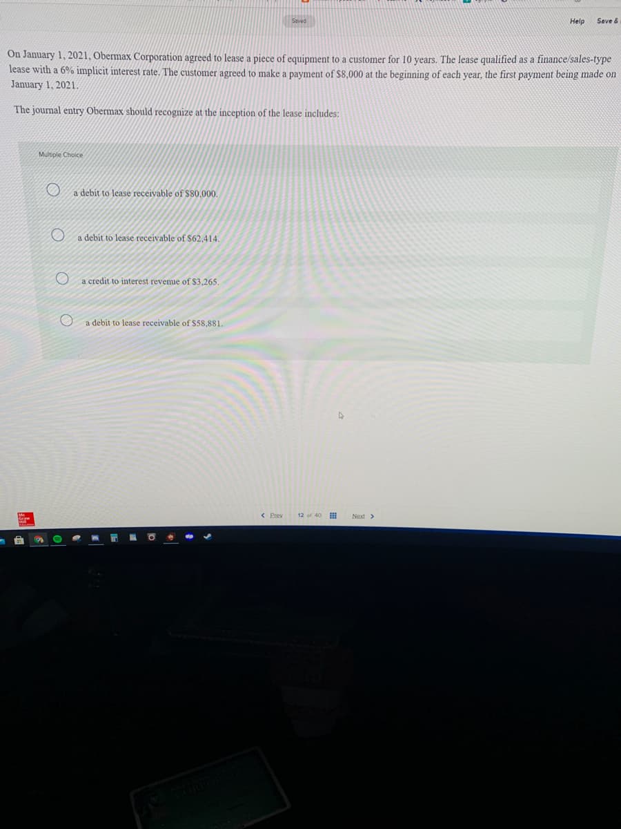 Saved
Help
Seve &
On January 1, 2021, Obermax Corporation agreed to lease a piece of equipment to a customer for 10 years. The lease qualified as a finance/sales-type
lease with a 6% implicit interest rate. The customer agreed to make a payment of $8,000 at the beginning of each year, the first payment being made on
January 1, 2021.
The journal entry Obermax should recognize at the inception of the lease includes:
Multiple Choice
a debit to lease receivable of $80,000.
a debit to lease receivable of S62,414.
a credit to interest revenue of $3,265.
a debit to lease receivable of $58.881.
< Prev
12 of 40
Next >
