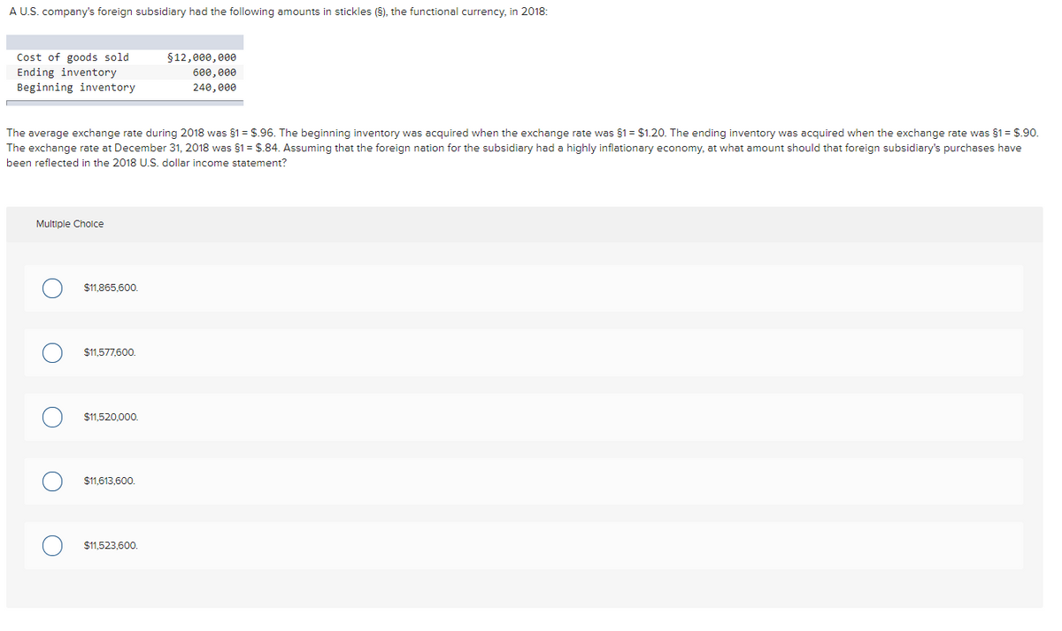 A U.S. company's foreign subsidiary had the following amounts in stickles (5), the functional currency, in 2018:
Cost of goods sold
$12,000, e00
Ending inventory
Beginning inventory
600,000
240,000
The average exchange rate during 2018 was 81 = $.96. The beginning inventory was acquired when the exchange rate was §1 = $1.20. The ending inventory was acquired when the exchange rate was §1 = $.90.
The exchange rate at December 31, 2018 was §1= $.84. Assuming that the foreign nation for the subsidiary had a highly inflationary economy, at what amount should that foreign subsidiary's purchases have
been reflected in the 2018 U.S. dollar income statement?
Multiple Cholce
$11,865,600.
$11.577,600.
$11.520.000.
$11,613,600.
$11,523,600.
