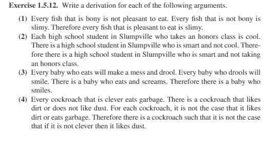 Exercise 1.5.12. Write a derivation for each of the following arguments.
(1) Every fish that is bony is not pleasant to eat. Every fish that is not bony is
slimy. Therefore every fish that is pleasant to eat is slimy.
(2) Each high school student in Slumpville who takes an honors class is cool.
There is a high school student in Slumpville who is smart and not cool. There-
fore there is a high school student in Slumpville who is smart and not taking
an honors class.
(3) Every baby who eats will make a mess and drool. Every baby who drools will
smile. There is a baby who eats and screams. Therefore there is a baby who
smiles.
(4) Every cockroach that is elever eats garbage. There is a cockroach that likes
dirt or does not like dust. For each cockroach, it is not the case that it likes
dirt or eats garbage. Therefore there is a cockroach such that it is not the case
that if it is not clever then it likes dust.
