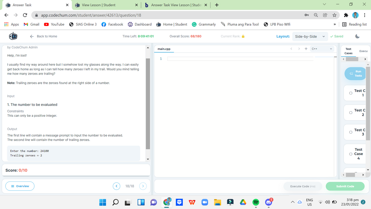 Answer Task
View Lesson | Student
b Answer Task View Lesson | Studer X
+
A app.codechum.com/student/answer/42613/question/18
Apps
M Gmail
YouTube
O SIAS Online 3
Facebook
Dashboard
Home | Student
G Grammarly
Pluma ang Para Tool
O LPB Piso Wifi
E Reading list
>>
E Back to Home
Time Left: 8:09:41:01
Overall Score: 68/180
Current Rank: A
Layout:
Side-by-Side
v Saved
by CodeChum Admin
main.cpp
>
+
C++
Test
Execu
Cases
Help, I'm lost!
1
I usually find my way around here but I somehow lost my glasses along the way. I can easily
get back home as long as I can tell how many zeroes I left in my trail. Would you mind telling
Run
me how many zeroes are trailing?
Tests
Note: Trailing zeroes are the zeroes found at the right side of a number.
Test C
Input
1
1. The number to be evaluated
Constraints
Test C
This can only be a positive integer.
2
Output
Test C
3
The first line will contain a message prompt to input the number to be evaluated.
The second line will contain the number of trailing zeroes.
Test
Enter the number: 24100
O Case
Trailing zeroes = 2
4
Score: 0/10
= Overview
18/18
Execute Code [F10]
Submit Code
ENG
3:18 pm
US
23/01/2022
