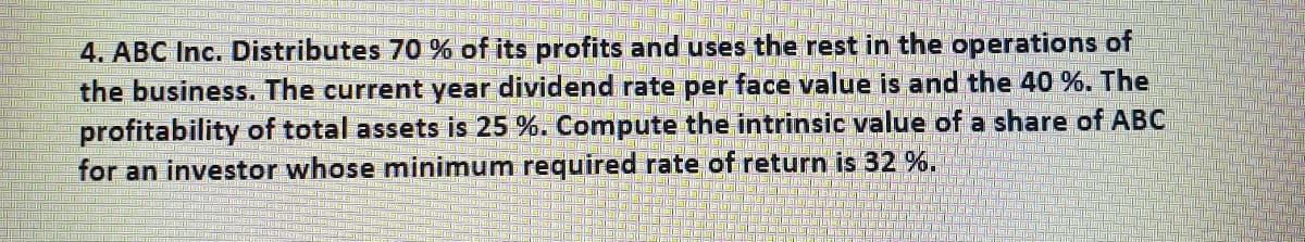 4. ABC Inc. Distributes 70 % of its profits and uses the rest in the operations of
the business. The current year dividend rate per face value is and the 40 %. The
profitability of total assets is 25 %. Compute the intrinsic value of a share of ABC
for an investor whose minimum required rate of return is 32 %.
