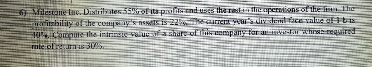 6) Milestone Inc. Distributes 55% of its profits and uses the rest in the operations of the firm. The
profitability of the company's assets is 22%. The current year's dividend face value of 1 b is
40%. Compute the intrinsic value of a share of this company for an investor whose required
rate of return is 30%.
