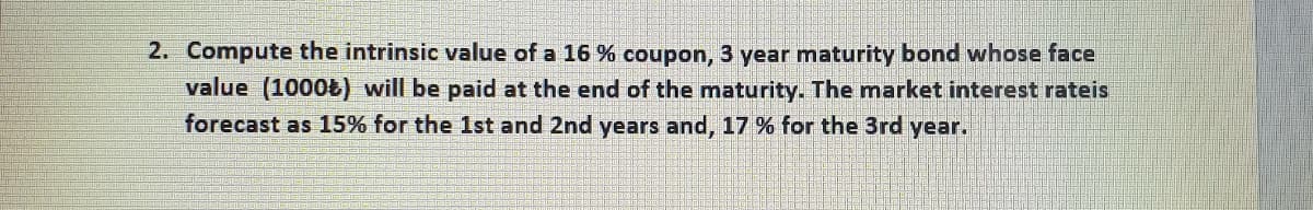 2. Compute the intrinsic value of a 16 % coupon, 3 year maturity bond whose face
value (1000Ł) will be paid at the end of the maturity. The market interest rateis
forecast as 15% for the 1st and 2nd years and, 17 % for the 3rd year.
