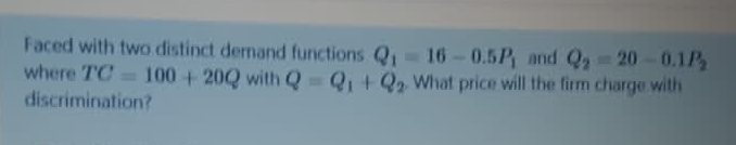 Faced with two distinct dernand functions Q, 16-0.5P and Q 20-0.1P
where TC = 100 + 20Q with Q = Q +Q2 What price will the firm charge with
discrimination?
