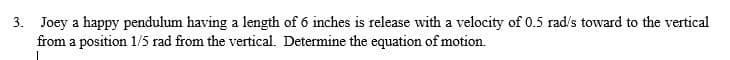 3. Joey a happy pendulum having a length of 6 inches is release with a velocity of 0.5 rad's toward to the vertical
from a position 1/5 rad from the vertical. Determine the equation of motion.
