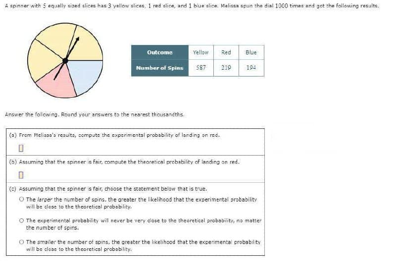 A spinner with 5 equally sized slices has 3 yellow slices, 1 red slice, and 1 blue slice. Melissa spun the dia! 1000 times and got the follawing results.
Outcome
Yellow
Red
Blue
Number of Spins
587
210
194
Answer the following. Round your answers to the nearest thousandths.
(a) From Melissa's resuits, compute the expermental probability of landing on red.
(b) Assuming that the spinner is fair, compute the theoretical probability of landing on red.
(c) Assuming that the spinner is fair, choose the statement below that is true.
O The laroer the number of spins, the areater the likelihood that the experimental probability
will be close to the theoretical probability.
O The experimental probability will never be very cose to the theoretical probability, no matter
the number of spirs.
O The smälier the number of spins, the areater the likelihood that the experimental probability
will be dlose to the theoretical probobility.

