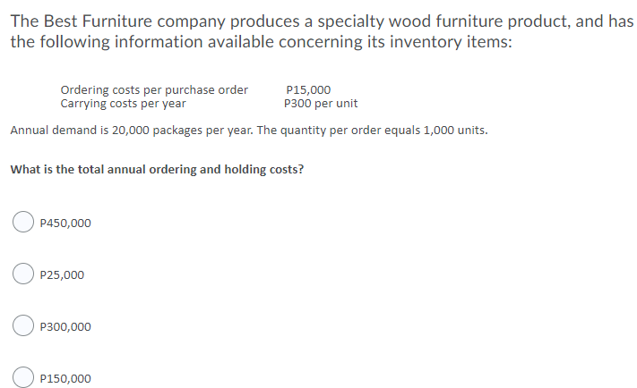 The Best Furniture company produces a specialty wood furniture product, and has
the following information available concerning its inventory items:
Ordering costs per purchase order
Carrying costs per year
P15,000
P300 per unit
Annual demand is 20,000 packages per year. The quantity per order equals 1,000 units.
What is the total annual ordering and holding costs?
P450,000
P25,000
P300,000
P150,000
