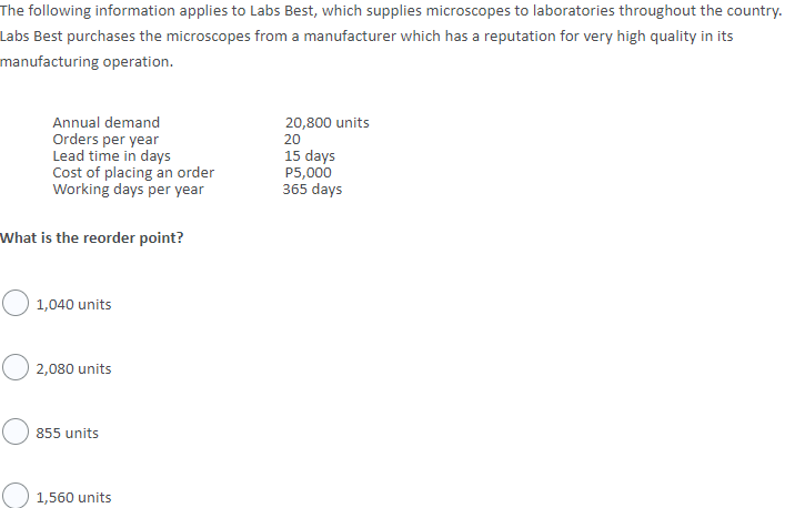 The following information applies to Labs Best, which supplies microscopes to laboratories throughout the country.
Labs Best purchases the microscopes from a manufacturer which has a reputation for very high quality in its
manufacturing operation.
Annual demand
20,800 units
Orders per year
Lead time in days
Cost of placing an order
Working days per year
20
15 days
P5,000
365 days
What is the reorder point?
1,040 units
2,080 units
855 units
1,560 units
