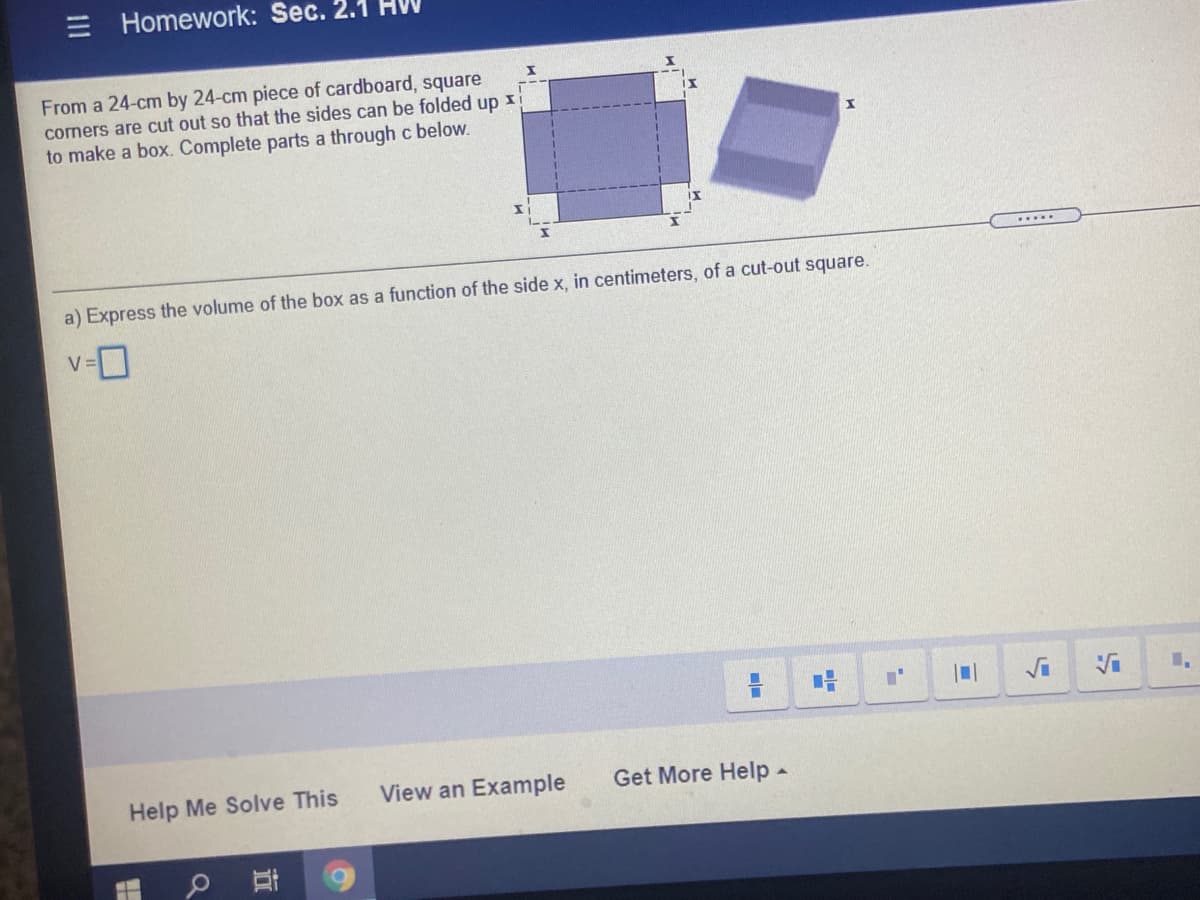 Homework: Sec. 2.1
From a 24-cm by 24-cm piece of cardboard, square
corners are cut out so that the sides can be folded up x
to make a box. Complete parts a through c below.
a) Express the volume of the box as a function of the side x, in centimeters, of a cut-out square.
Help Me Solve This
View an Example
Get More Help -
III
