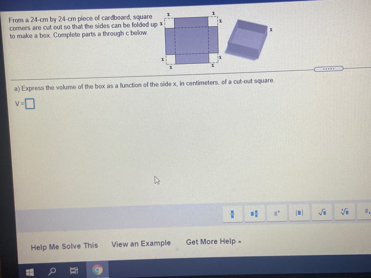 From a 24-cm by 24-cm piece of cardboard, square
corners are cut out so that the sides can be folded up xi
to make a box. Complete parts a through c below.
a) Express the volume of the box as a function of the side x, in centimeters, of a cut-out square.
V =
Help Me Solve This
View an Example
Get More Help -
耳
