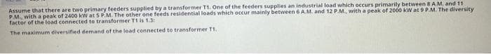 Assume that there are two primary feeders supplied by a transformer T1. One of the feeders supplies an industrial load which occurs primarily between 8 AM, and 11
P.M. with a peak of 2400 kw at 5 P.M. The other one feeds residential loads which occur mainly betwveen 6 A.M. and 12 P.M., with a peak of 2000 kW at 9 P.M. The diversity
factor of the load connected to transformer T1 is 1.3:
The maximum diversified demand of the load connected to transformer T1.
