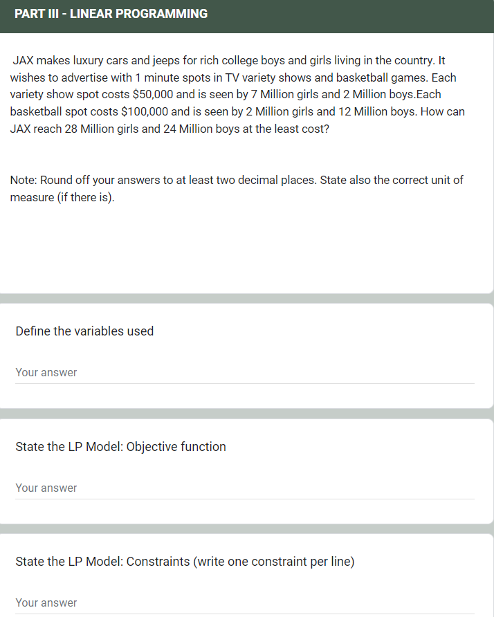 PART III - LINEAR PROGRAMMING
JAX makes luxury cars and jeeps for rich college boys and girls living in the country. It
wishes to advertise with 1 minute spots in TV variety shows and basketball games. Each
variety show spot costs $50,000 and is seen by 7 Million girls and 2 Million boys.Each
basketball spot costs $100,000 and is seen by 2 Million girls and 12 Million boys. How can
JAX reach 28 Million girls and 24 Million boys at the least cost?
Note: Round off your answers to at least two decimal places. State also the correct unit of
measure (if there is).
Define the variables used
Your answer
State the LP Model: Objective function
Your answer
State the LP Model: Constraints (write one constraint per line)
Your answer