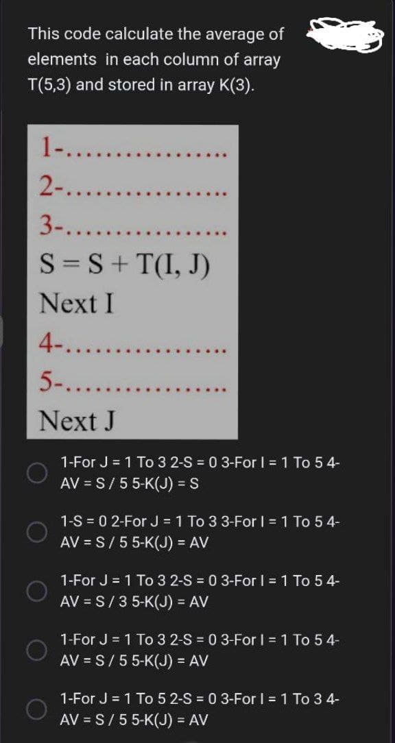 This code calculate the average of
elements in each column of array
T(5,3) and stored in array K(3).
1-.......
2-.....
3-.......
S = S +T(I, J)
Next I
4-....
5-......
Next J
1-For J = 1 To 3 2-S = 0 3-For I = 1 To 5 4-
AV = S/5 5-K(J) = S
1-S = 0 2-For J = 1 To 3 3-For I = 1 To 54-
AV = S/5 5-K(J) = AV
1-For J = 1 To 3 2-S = 0 3-For I = 1 To 54-
AV = S/35-K(J) = AV
1-For J = 1 To 3 2-S = 0 3-For I = 1 To 5 4-
AV = S/ 5 5-K(J) = AV
1-For J = 1 To 5 2-S = 0 3-For I = 1 To 3 4-
AV = S/ 5 5-K(J) = AV