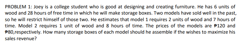 PROBLEM 1: Joey is a college student who is good at designing and creating furniture. He has 6 units of
wood and 28 hours of free time in which he will make storage boxes. Two models have sold well in the past,
so he will restrict himself of those two. He estimates that model 1 requires 2 units of wood and 7 hours of
time. Model 2 requires 1 unit of wood and 8 hours of time. The prices of the models are 120 and
#80, respectively. How many storage boxes of each model should he assemble if the wishes to maximize his
sales revenue?