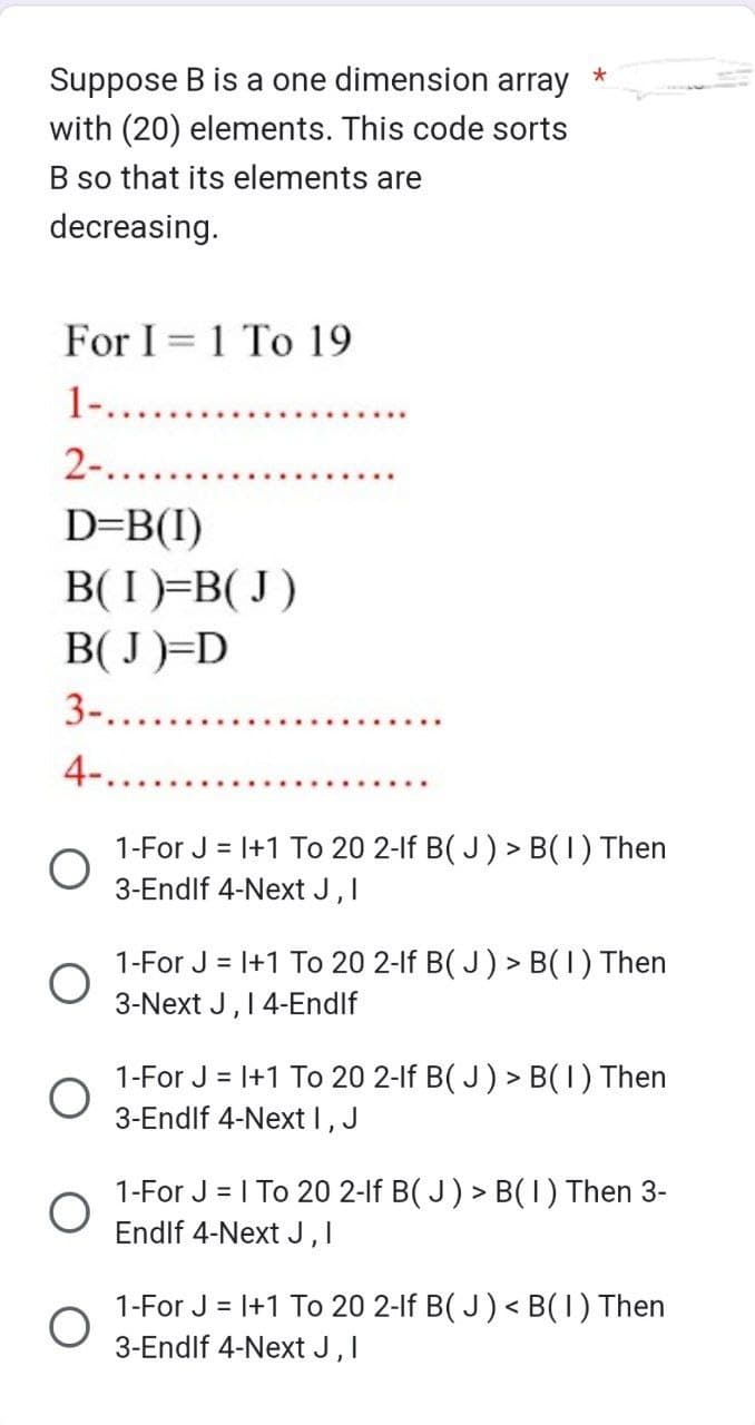 Suppose B is a one dimension array
with (20) elements. This code sorts
B so that its elements are
decreasing.
For I 1 To 19
1-......
2-.
D=B(1)
B(I)=B(J)
B(J)=D
3-...
4-.
O
O
*
1-For J = 1+1 To 20 2-lf B(J) > B(1) Then
3-Endlf 4-Next J, I
1-For J = 1+1 To 20 2-lf B(J) > B(1) Then
3-Next J, 14-Endlf
1-For J = 1+1 To 20 2-lf B(J) > B(1) Then
3-Endlf 4-Next I, J
1-For J = 1 To 20 2-lf B(J) > B(1) Then 3-
Endlf 4-Next J, I
1-For J = 1+1 To 20 2-lf B(J) < B(1) Then
3-Endlf 4-Next J, I