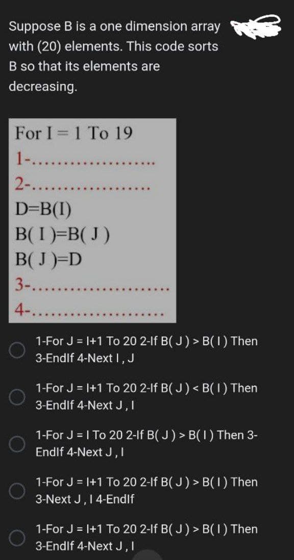 Suppose B is a one dimension array
with (20) elements. This code sorts
B so that its elements are
decreasing.
For I=1 To 19
1-.........
2-.......
D=B(1)
B(I)=B(J)
B(J)=D
3-.......
4-.......
O
*****
1-For J = 1+1 To 20 2-lf B(J) > B( 1 ) Then
3-Endlf 4-Next I, J
1-For J = 1+1 To 20 2-lf B(J) <B(1) Then
3-Endlf 4-Next J, I
1-For J = 1 To 20 2-lf B(J) > B( 1 ) Then 3-
Endlf 4-Next J, I
1-For J = 1+1 To 20 2-lf B(J) > B(1) Then
3-Next J, I 4-End If
1-For J = 1+1 To 20 2-lf B(J) > B(1) Then
3-Endlf 4-Next J, I