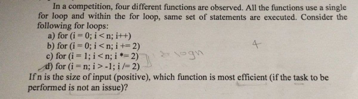 In a competition, four different functions are observed. All the functions use a single
for loop and within the for loop, same set of statements are executed. Consider the
following for loops:
a) for (i = 0; i<n; i++)
b) for (i = 0; i<n; i+= 2)
c) for (i = 1; i<n; i *= 2)
d) for (i = n; i>-1; i/= 2)
4
2 logn
If n is the size of input (positive), which function is most efficient (if the task to be
performed is not an issue)?