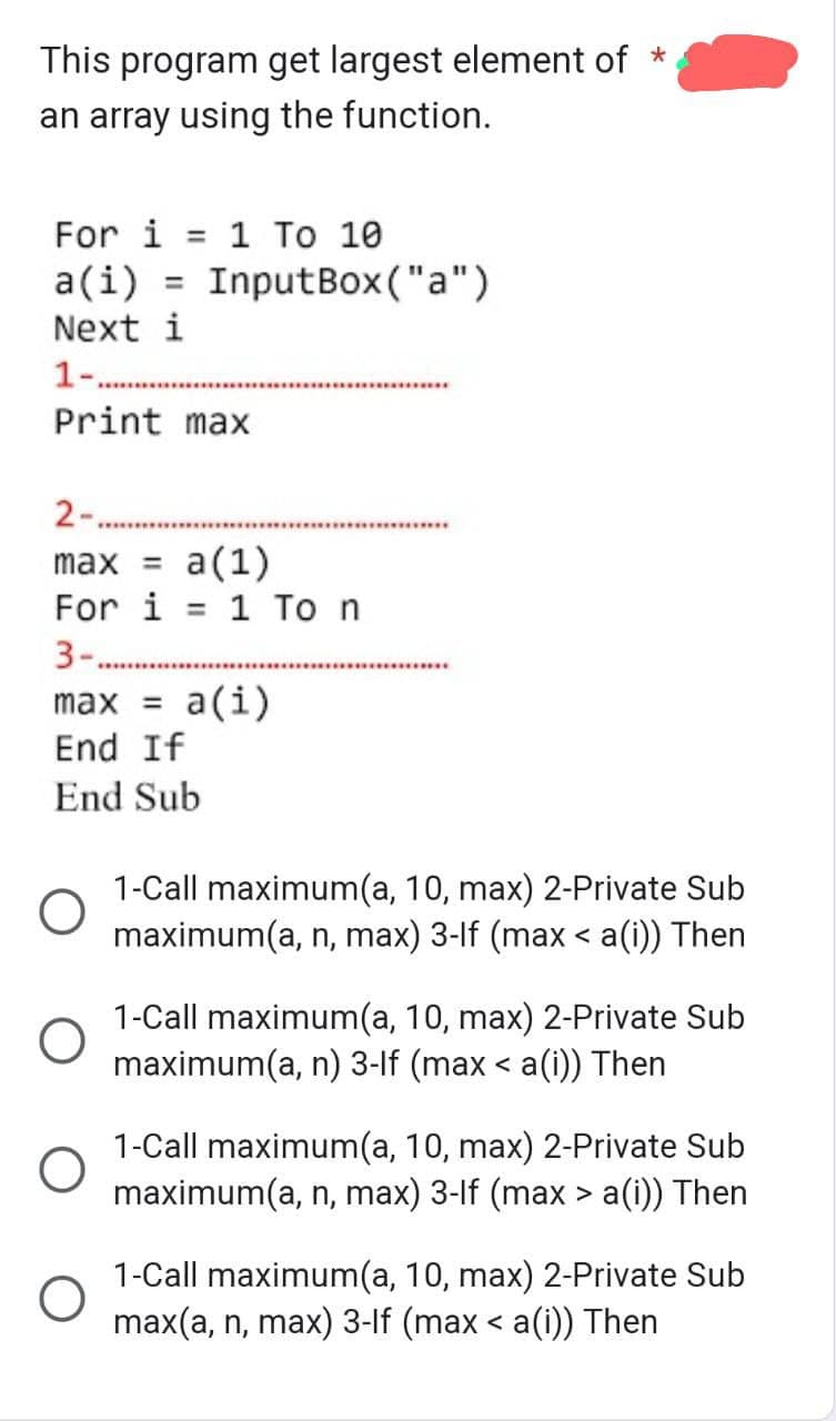 This program get largest element of *
an array using the function.
For i = 1 To 10
a(i) = InputBox("a")
Next i
1-.
Print max
2-.
max = a(1)
For i = 1 To n
3-.
O
*********
max = a(i)
End If
End Sub
O
O
******************
*******************
*********************
1-Call maximum(a, 10, max) 2-Private Sub
maximum(a, n, max) 3-lf (max < a(i)) Then
1-Call maximum(a, 10, max) 2-Private Sub
maximum(a, n) 3-lf (max < a(i)) Then
1-Call maximum(a, 10, max) 2-Private Sub
maximum(a, n, max) 3-lf (max > a(i)) Then
1-Call maximum(a, 10, max) 2-Private Sub
max(a, n, max) 3-lf (max < a(i)) Then