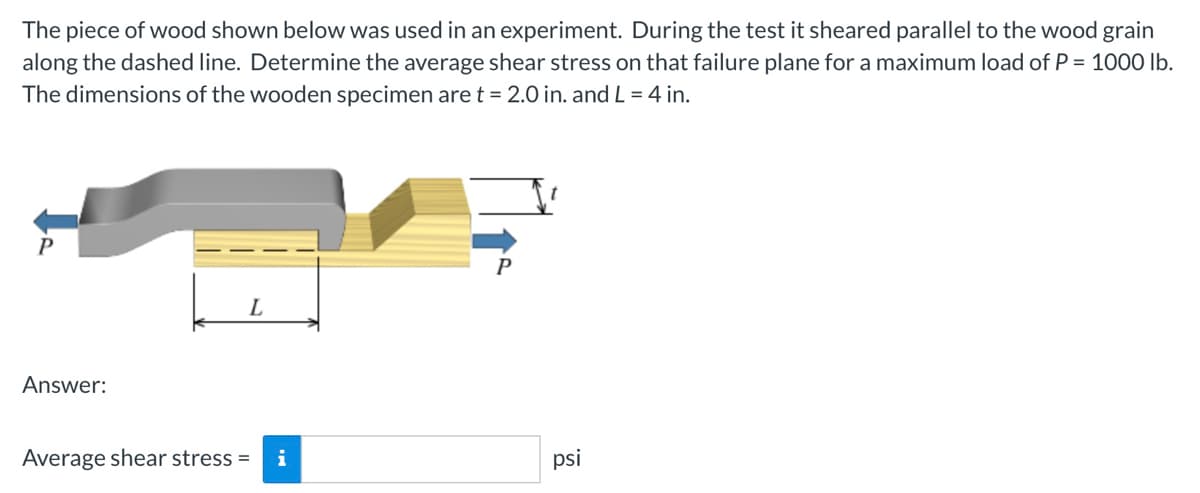 The piece of wood shown below was used in an experiment. During the test it sheared parallel to the wood grain
along the dashed line. Determine the average shear stress on that failure plane for a maximum load of P = 1000 lb.
The dimensions of the wooden specimen are t = 2.0 in. and L = 4 in.
P
Answer:
L
Average shear stress = i
P
t
psi