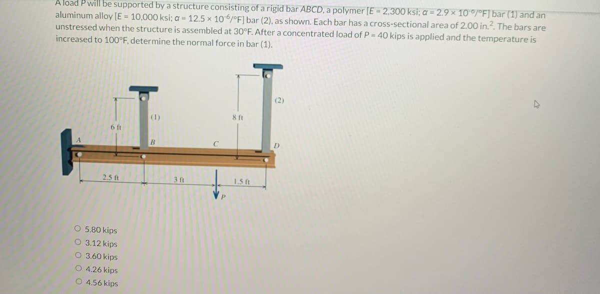 A load P will be supported by a structure consisting of a rigid bar ABCD, a polymer [E = 2,300 ksi; a = 2.9 x 10°/°F] bar (1) and an
aluminum alloy [E = 10,000 ksi; a = 12.5 x 10-6/°F] bar (2), as shown. Each bar has a cross-sectional area of 2.00 in.². The bars are
unstressed when the structure is assembled at 30°F. After a concentrated load of P = 40 kips is applied and the temperature is
increased to 100°F, determine the normal force in bar (1).
6 ft
2.5 ft
O 5.80 kips
O 3.12 kips
O 3.60 kips
O 4.26 kips
O 4.56 kips
(1)
B
3 ft
8 ft
1.5 ft
(2)
D