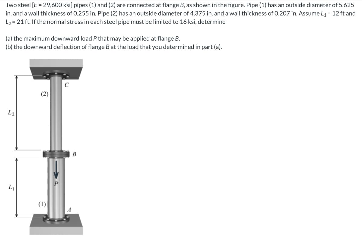 Two steel [E = 29,600 ksi] pipes (1) and (2) are connected at flange B, as shown in the figure. Pipe (1) has an outside diameter of 5.625
in. and a wall thickness of 0.255 in. Pipe (2) has an outside diameter of 4.375 in. and a wall thickness of 0.207 in. Assume L₁ = 12 ft and
L₂= 21 ft. If the normal stress in each steel pipe must be limited to 16 ksi, determine
(a) the maximum downward load P that may be applied at flange B.
(b) the downward deflection of flange B at the load that you determined in part (a).
L2
L₁
(1)
C
B