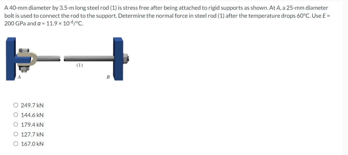 A 40-mm diameter by 3.5-m long steel rod (1) is stress free after being attached to rigid supports as shown. At A, a 25-mm diameter
bolt is used to connect the rod to the support. Determine the normal force in steel rod (1) after the temperature drops 60°C. Use E =
200 GPa and a = 11.9 × 10-6/°C.
A
O 249.7 kN
O 144.6 kN
O 179.4 kN
O 127.7 kN
O 167.0 kN
(1)
B