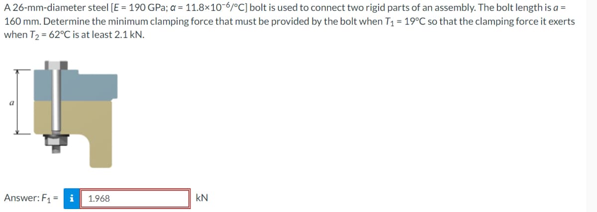 A 26-mm-diameter steel [E = 190 GPa; a = 11.8×10-6/°C] bolt is used to connect two rigid parts of an assembly. The bolt length is a =
160 mm. Determine the minimum clamping force that must be provided by the bolt when T₁ = 19°C so that the clamping force it exerts
when T₂ = 62°C is at least 2.1 kN.
a
Answer: F₁ = i 1.968
kN