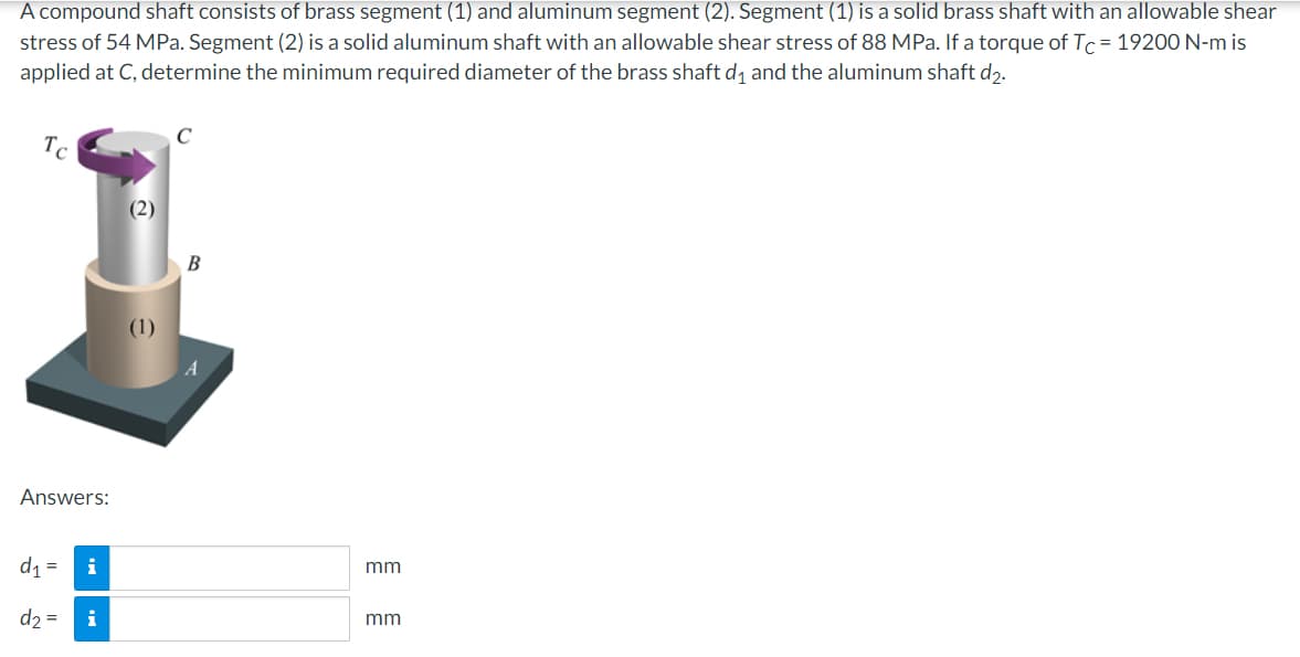A compound shaft consists of brass segment (1) and aluminum segment (2). Segment (1) is a solid brass shaft with an allowable shear
stress of 54 MPa. Segment (2) is a solid aluminum shaft with an allowable shear stress of 88 MPa. If a torque of Tc=19200 N-m is
applied at C, determine the minimum required diameter of the brass shaft d₁ and the aluminum shaft d2.
Tc
Answers:
d₁ =
d₂ =
i
i
(2)
C
B
A
mm
mm