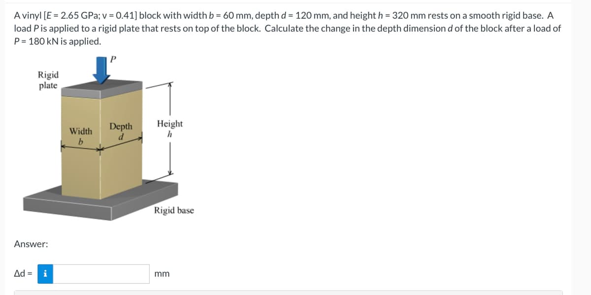 A vinyl [E = 2.65 GPa; v = 0.41] block with width b = 60 mm, depth d = 120 mm, and height h = 320 mm rests on a smooth rigid base. A
load P is applied to a rigid plate that rests on top of the block. Calculate the change in the depth dimension d of the block after a load of
P= 180 kN is applied.
Rigid
plate
Answer:
Ad = i
Width
b
P
Depth
d
Height
h
Rigid base
mm